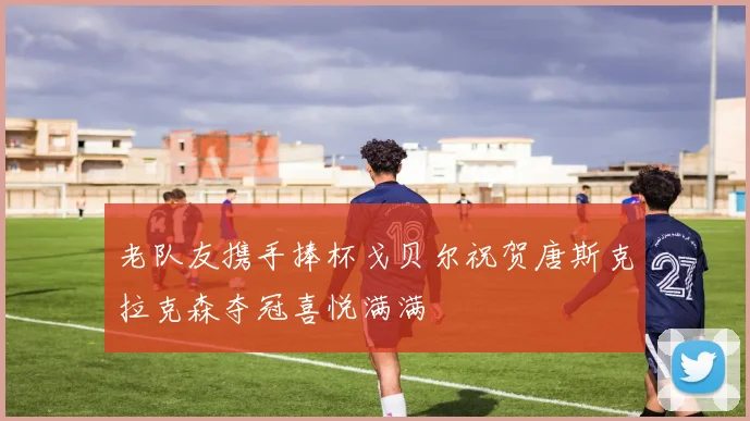 老队友携手捧杯戈贝尔祝贺唐斯克拉克森夺冠喜悦满满