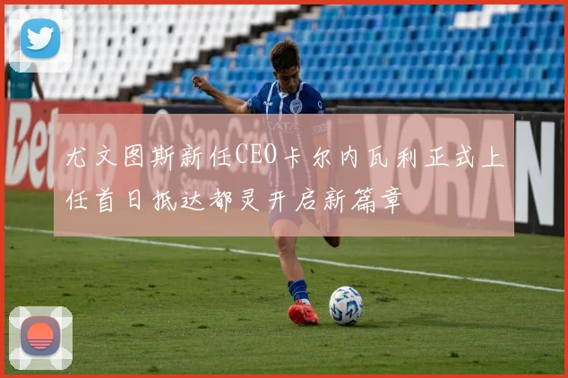尤文图斯新任CEO卡尔内瓦利正式上任首日抵达都灵开启新篇章