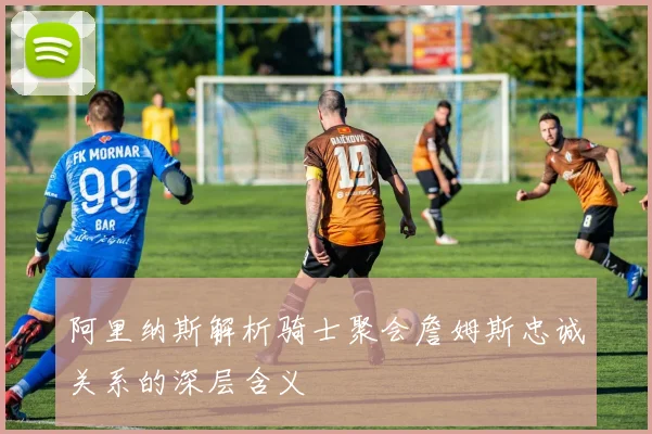 阿里纳斯解析骑士聚会詹姆斯忠诚关系的深层含义