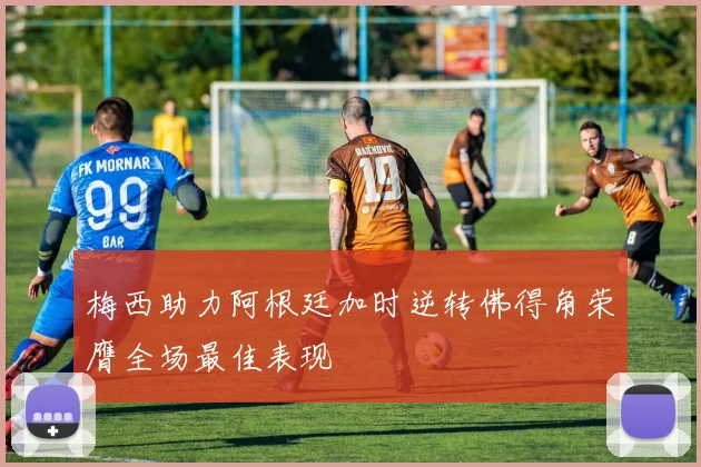 梅西助力阿根廷加时逆转佛得角荣膺全场最佳表现
