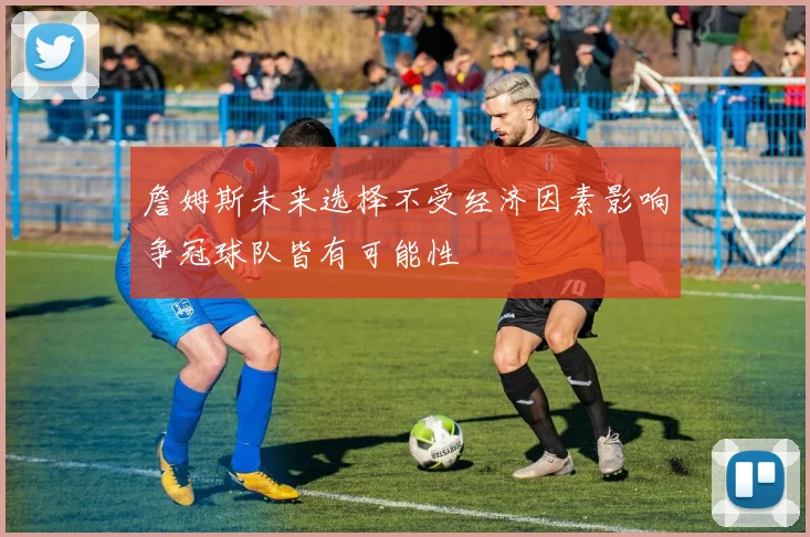 詹姆斯未来选择不受经济因素影响争冠球队皆有可能性