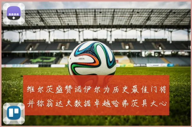 维尔茨盛赞诺伊尔为历史最佳门将并称翁达夫数据卓越哈弗茨具大心脏