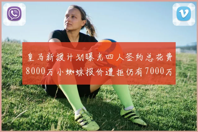 皇马新援计划曝光四人签约总花费8000万小蜘蛛报价遭拒仍有7000万预算