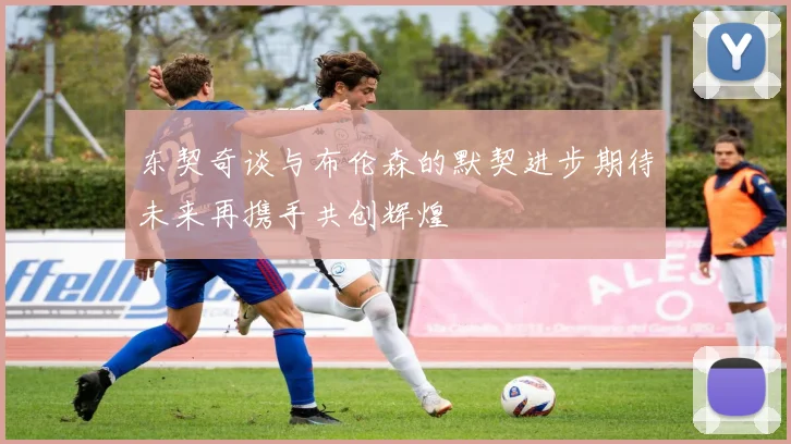 东契奇谈与布伦森的默契进步期待未来再携手共创辉煌